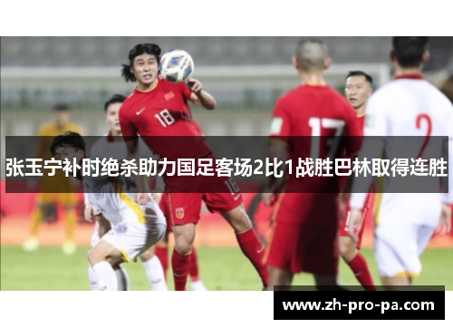 张玉宁补时绝杀助力国足客场2比1战胜巴林取得连胜