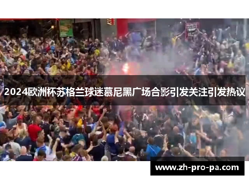 2024欧洲杯苏格兰球迷慕尼黑广场合影引发关注引发热议
